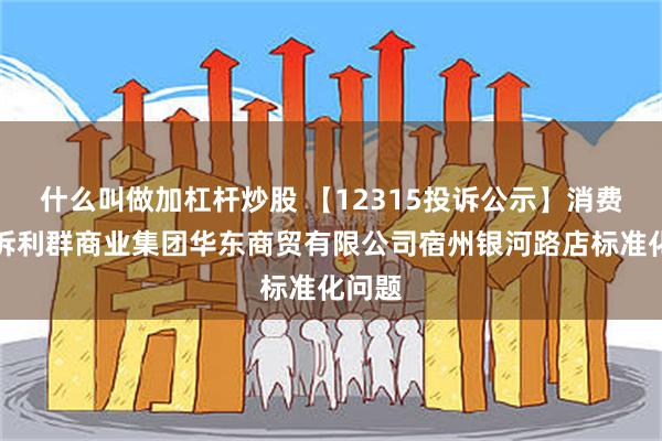 什么叫做加杠杆炒股 【12315投诉公示】消费者投诉利群商业集团华东商贸有限公司宿州银河路店标准化问题