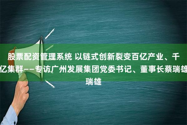 股票配资管理系统 以链式创新裂变百亿产业、千亿集群——专访广州发展集团党委书记、董事长蔡瑞雄