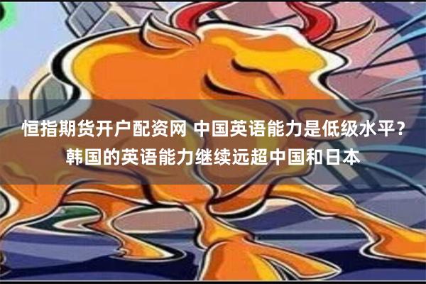 恒指期货开户配资网 中国英语能力是低级水平？韩国的英语能力继续远超中国和日本