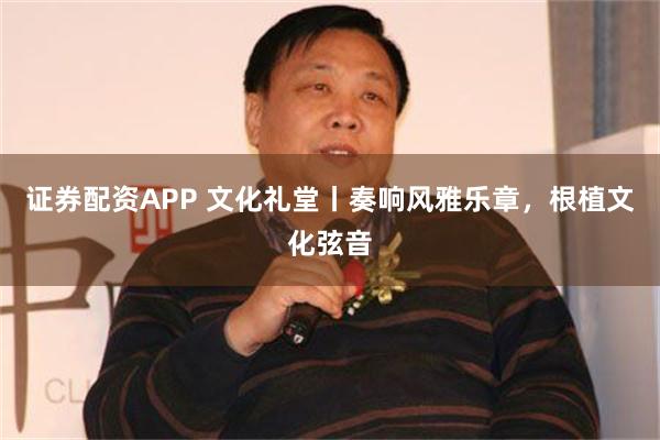 证券配资APP 文化礼堂丨奏响风雅乐章，根植文化弦音