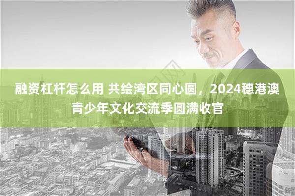 融资杠杆怎么用 共绘湾区同心圆，2024穗港澳青少年文化交流季圆满收官