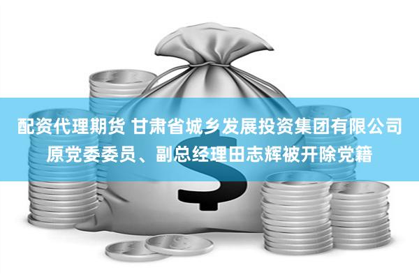 配资代理期货 甘肃省城乡发展投资集团有限公司原党委委员、副总经理田志辉被开除党籍