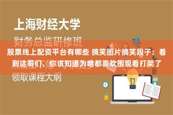 股票线上配资平台有哪些 搞笑图片搞笑段子：看到这哥们，你该知道为啥都喜欢围观看打架了